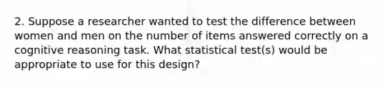 2. Suppose a researcher wanted to test the difference between women and men on the number of items answered correctly on a cognitive reasoning task. What statistical test(s) would be appropriate to use for this design?