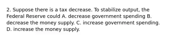 2. Suppose there is a tax decrease. To stabilize output, the Federal Reserve could A. decrease government spending B. decrease the money supply. C. increase government spending. D. increase the money supply.