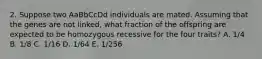 2. Suppose two AaBbCcDd individuals are mated. Assuming that the genes are not linked, what fraction of the offspring are expected to be homozygous recessive for the four traits? A. 1/4 B. 1/8 C. 1/16 D. 1/64 E. 1/256