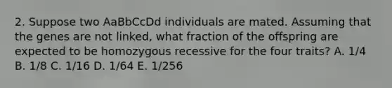 2. Suppose two AaBbCcDd individuals are mated. Assuming that the genes are not linked, what fraction of the offspring are expected to be homozygous recessive for the four traits? A. 1/4 B. 1/8 C. 1/16 D. 1/64 E. 1/256