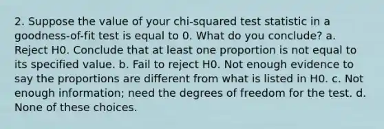 2. Suppose the value of your chi-squared test statistic in a goodness-of-fit test is equal to 0. What do you conclude? a. Reject H0. Conclude that at least one proportion is not equal to its specified value. b. Fail to reject H0. Not enough evidence to say the proportions are different from what is listed in H0. c. Not enough information; need the degrees of freedom for the test. d. None of these choices.