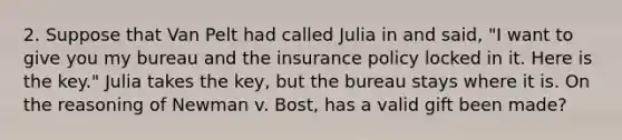 2. Suppose that Van Pelt had called Julia in and said, "I want to give you my bureau and the insurance policy locked in it. Here is the key." Julia takes the key, but the bureau stays where it is. On the reasoning of Newman v. Bost, has a valid gift been made?