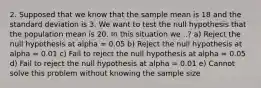 2. Supposed that we know that the sample mean is 18 and the standard deviation is 3. We want to test the null hypothesis that the population mean is 20. In this situation we ..? a) Reject the null hypothesis at alpha = 0.05 b) Reject the null hypothesis at alpha = 0.01 c) Fail to reject the null hypothesis at alpha = 0.05 d) Fail to reject the null hypothesis at alpha = 0.01 e) Cannot solve this problem without knowing the sample size