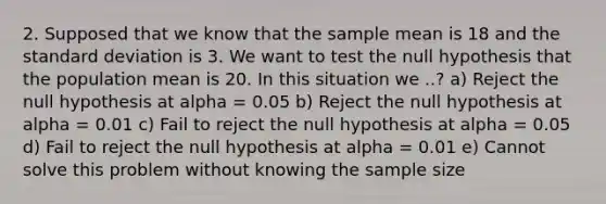 2. Supposed that we know that the sample mean is 18 and the <a href='https://www.questionai.com/knowledge/kqGUr1Cldy-standard-deviation' class='anchor-knowledge'>standard deviation</a> is 3. We want to test the null hypothesis that the population mean is 20. In this situation we ..? a) Reject the null hypothesis at alpha = 0.05 b) Reject the null hypothesis at alpha = 0.01 c) Fail to reject the null hypothesis at alpha = 0.05 d) Fail to reject the null hypothesis at alpha = 0.01 e) Cannot solve this problem without knowing the sample size