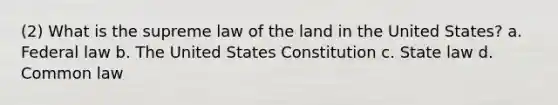 (2) What is the supreme law of the land in the United States? a. Federal law b. The United States Constitution c. State law d. Common law