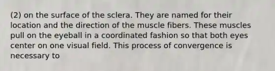 (2) on the surface of the sclera. They are named for their location and the direction of the muscle fibers. These muscles pull on the eyeball in a coordinated fashion so that both eyes center on one visual field. This process of convergence is necessary to