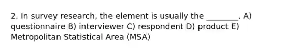 2. In survey research, the element is usually the ________. A) questionnaire B) interviewer C) respondent D) product E) Metropolitan Statistical Area (MSA)