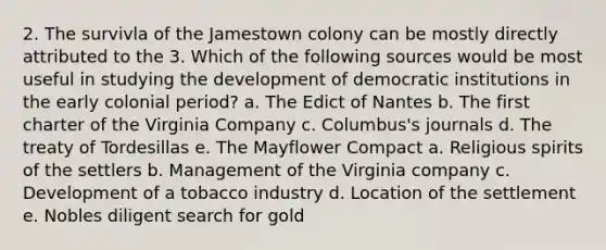 2. The survivla of the Jamestown colony can be mostly directly attributed to the 3. Which of the following sources would be most useful in studying the development of democratic institutions in the early colonial period? a. The Edict of Nantes b. The first charter of the Virginia Company c. Columbus's journals d. The treaty of Tordesillas e. The Mayflower Compact a. Religious spirits of the settlers b. Management of the Virginia company c. Development of a tobacco industry d. Location of the settlement e. Nobles diligent search for gold