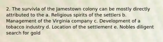 2. The survivla of the Jamestown colony can be mostly directly attributed to the a. Religious spirits of the settlers b. Management of the Virginia company c. Development of a tobacco industry d. Location of the settlement e. Nobles diligent search for gold