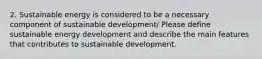 2. Sustainable energy is considered to be a necessary component of sustainable development/ Please define sustainable energy development and describe the main features that contributes to sustainable development.