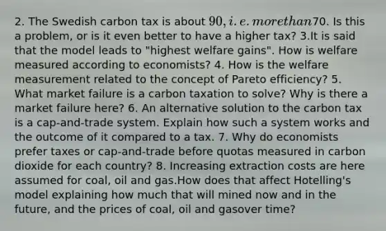 2. The Swedish carbon tax is about 90, i.e. more than70. Is this a problem, or is it even better to have a higher tax? 3.It is said that the model leads to "highest welfare gains". How is welfare measured according to economists? 4. How is the welfare measurement related to the concept of Pareto efficiency? 5. What market failure is a carbon taxation to solve? Why is there a market failure here? 6. An alternative solution to the carbon tax is a cap-and-trade system. Explain how such a system works and the outcome of it compared to a tax. 7. Why do economists prefer taxes or cap-and-trade before quotas measured in carbon dioxide for each country? 8. Increasing extraction costs are here assumed for coal, oil and gas.How does that affect Hotelling's model explaining how much that will mined now and in the future, and the prices of coal, oil and gasover time?