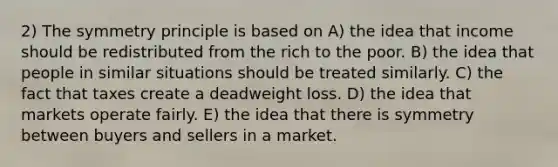 2) The symmetry principle is based on A) the idea that income should be redistributed from the rich to the poor. B) the idea that people in similar situations should be treated similarly. C) the fact that taxes create a deadweight loss. D) the idea that markets operate fairly. E) the idea that there is symmetry between buyers and sellers in a market.