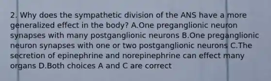 2. Why does the sympathetic division of the ANS have a more generalized effect in the body? A.One preganglionic neuron synapses with many postganglionic neurons B.One preganglionic neuron synapses with one or two postganglionic neurons C.The secretion of epinephrine and norepinephrine can effect many organs D.Both choices A and C are correct