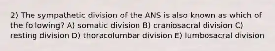 2) The sympathetic division of the ANS is also known as which of the following? A) somatic division B) craniosacral division C) resting division D) thoracolumbar division E) lumbosacral division