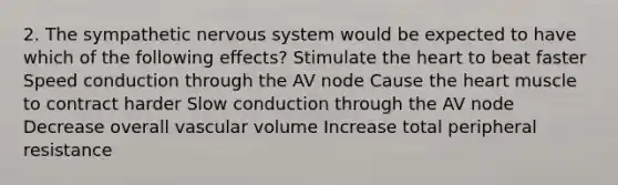 2. The sympathetic nervous system would be expected to have which of the following effects? Stimulate the heart to beat faster Speed conduction through the AV node Cause the heart muscle to contract harder Slow conduction through the AV node Decrease overall vascular volume Increase total peripheral resistance