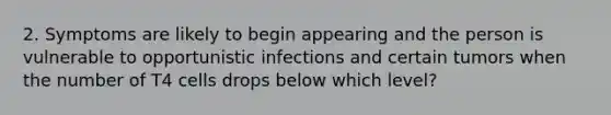 2. Symptoms are likely to begin appearing and the person is vulnerable to opportunistic infections and certain tumors when the number of T4 cells drops below which level?