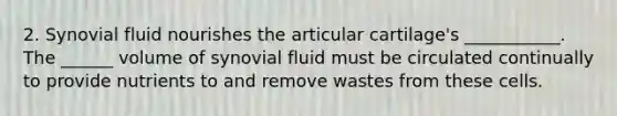 2. Synovial fluid nourishes the articular cartilage's ___________. The ______ volume of synovial fluid must be circulated continually to provide nutrients to and remove wastes from these cells.