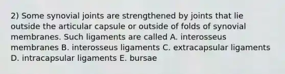 2) Some synovial joints are strengthened by joints that lie outside the articular capsule or outside of folds of synovial membranes. Such ligaments are called A. interosseus membranes B. interosseus ligaments C. extracapsular ligaments D. intracapsular ligaments E. bursae