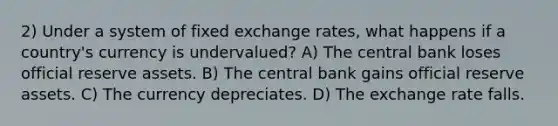 2) Under a system of fixed exchange rates, what happens if a country's currency is undervalued? A) The central bank loses official reserve assets. B) The central bank gains official reserve assets. C) The currency depreciates. D) The exchange rate falls.