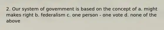 2. Our system of government is based on the concept of a. might makes right b. federalism c. one person - one vote d. none of the above