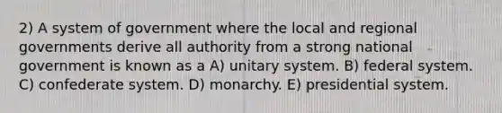 2) A system of government where the local and regional governments derive all authority from a strong national government is known as a A) unitary system. B) federal system. C) confederate system. D) monarchy. E) presidential system.