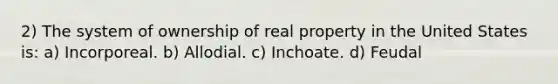 2) The system of ownership of real property in the United States is: a) Incorporeal. b) Allodial. c) Inchoate. d) Feudal