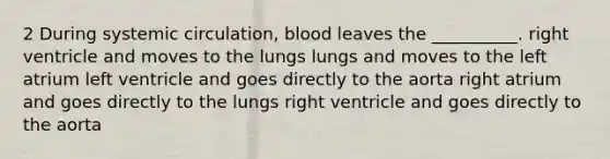 2 During systemic circulation, blood leaves the __________. right ventricle and moves to the lungs lungs and moves to the left atrium left ventricle and goes directly to the aorta right atrium and goes directly to the lungs right ventricle and goes directly to the aorta