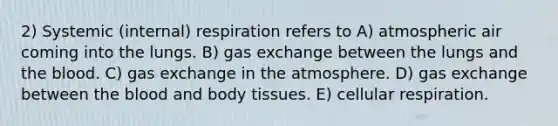 2) Systemic (internal) respiration refers to A) atmospheric air coming into the lungs. B) gas exchange between the lungs and the blood. C) gas exchange in the atmosphere. D) gas exchange between the blood and body tissues. E) cellular respiration.