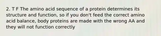 2. T F The amino acid sequence of a protein determines its structure and function, so if you don't feed the correct amino acid balance, body proteins are made with the wrong AA and they will not function correctly