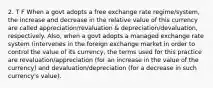 2. T F When a govt adopts a free exchange rate regime/system, the increase and decrease in the relative value of this currency are called appreciation/revaluation & depreciation/devaluation, respectively. Also, when a govt adopts a managed exchange rate system (intervenes in the foreign exchange market in order to control the value of its currency, the terms used for this practice are revaluation/appreciation (for an increase in the value of the currency) and devaluation/depreciation (for a decrease in such currency's value).