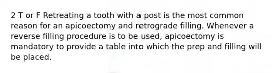 2 T or F Retreating a tooth with a post is the most common reason for an apicoectomy and retrograde filling. Whenever a reverse filling procedure is to be used, apicoectomy is mandatory to provide a table into which the prep and filling will be placed.