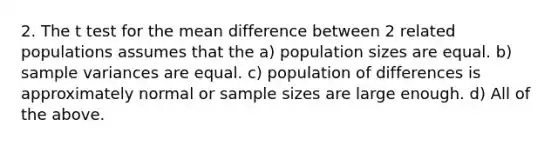 2. The t test for the mean difference between 2 related populations assumes that the a) population sizes are equal. b) sample variances are equal. c) population of differences is approximately normal or sample sizes are large enough. d) All of the above.