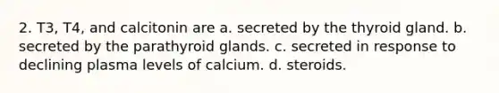 2. T3, T4, and calcitonin are a. secreted by the thyroid gland. b. secreted by the parathyroid glands. c. secreted in response to declining plasma levels of calcium. d. steroids.