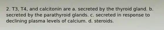 2. T3, T4, and calcitonin are a. secreted by the thyroid gland. b. secreted by the parathyroid glands. с. secreted in response to declining plasma levels of calcium. d. steroids.