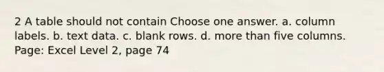 2 A table should not contain Choose one answer. a. column labels. b. text data. c. blank rows. d. <a href='https://www.questionai.com/knowledge/keWHlEPx42-more-than' class='anchor-knowledge'>more than</a> five columns. Page: Excel Level 2, page 74