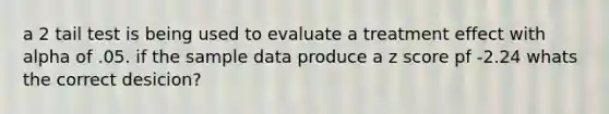 a 2 tail test is being used to evaluate a treatment effect with alpha of .05. if the sample data produce a z score pf -2.24 whats the correct desicion?