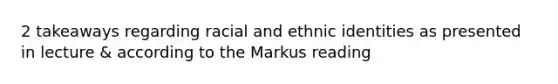 2 takeaways regarding racial and ethnic identities as presented in lecture & according to the Markus reading