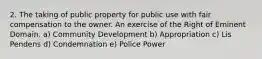 2. The taking of public property for public use with fair compensation to the owner. An exercise of the Right of Eminent Domain. a) Community Development b) Appropriation c) Lis Pendens d) Condemnation e) Police Power