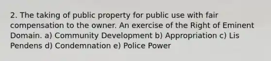 2. The taking of public property for public use with fair compensation to the owner. An exercise of the Right of Eminent Domain. a) Community Development b) Appropriation c) Lis Pendens d) Condemnation e) Police Power