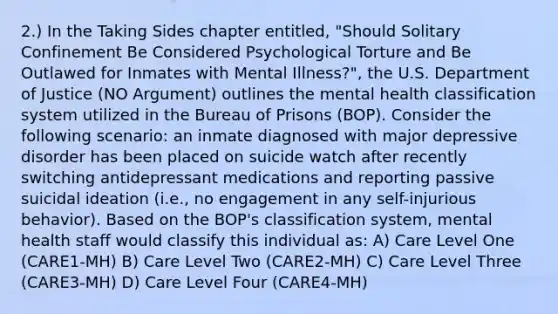 2.) In the Taking Sides chapter entitled, "Should Solitary Confinement Be Considered Psychological Torture and Be Outlawed for Inmates with Mental Illness?", the U.S. Department of Justice (NO Argument) outlines the mental health classification system utilized in the Bureau of Prisons (BOP). Consider the following scenario: an inmate diagnosed with major depressive disorder has been placed on suicide watch after recently switching antidepressant medications and reporting passive suicidal ideation (i.e., no engagement in any self-injurious behavior). Based on the BOP's classification system, mental health staff would classify this individual as: A) Care Level One (CARE1-MH) B) Care Level Two (CARE2-MH) C) Care Level Three (CARE3-MH) D) Care Level Four (CARE4-MH)