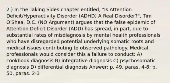 2.) In the Taking Sides chapter entitled, "Is Attention-Deficit/Hyperactivity Disorder (ADHD) A Real Disorder?", Tim O'Shea, D.C. (NO Argument) argues that the false epidemic of Attention Deficit Disorder (ADD) has spread, in part, due to substantial rates of misdiagnosis by mental health professionals who have disregarded potential underlying somatic roots and medical issues contributing to observed pathology. Medical professionals would consider this a failure to conduct: A) cookbook diagnosis B) integrative diagnosis C) psychosomatic diagnosis D) differential diagnosis Answer: p. 49, paras. 4-8; p. 50, paras. 2-3