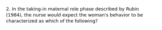 2. In the taking-in maternal role phase described by Rubin (1984), the nurse would expect the woman's behavior to be characterized as which of the following?