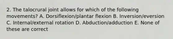 2. The talocrural joint allows for which of the following movements? A. Dorsiflexion/plantar flexion B. Inversion/eversion C. Internal/external rotation D. Abduction/adduction E. None of these are correct