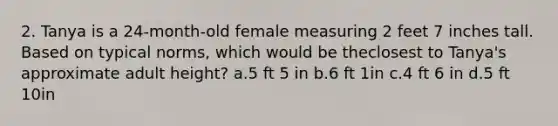 2. Tanya is a 24-month-old female measuring 2 feet 7 inches tall. Based on typical norms, which would be theclosest to Tanya's approximate adult height? a.5 ft 5 in b.6 ft 1in c.4 ft 6 in d.5 ft 10in