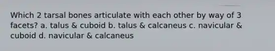 Which 2 tarsal bones articulate with each other by way of 3 facets? a. talus & cuboid b. talus & calcaneus c. navicular & cuboid d. navicular & calcaneus