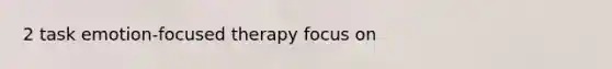 2 task emotion-focused therapy focus on