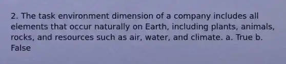 2. The task environment dimension of a company includes all elements that occur naturally on Earth, including plants, animals, rocks, and resources such as air, water, and climate. a. True b. False