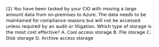 (2) You have been tasked by your CIO with moving a large amount data from on-premises to Azure. The data needs to be maintained for compliance reasons but will not be accessed unless required by an audit or litigation. Which type of storage is the most cost effective? A. Cool access storage B. File storage C. Disk storage D. Archive access storage