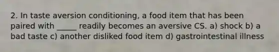 2. In taste aversion conditioning, a food item that has been paired with _____ readily becomes an aversive CS. a) shock b) a bad taste c) another disliked food item d) gastrointestinal illness