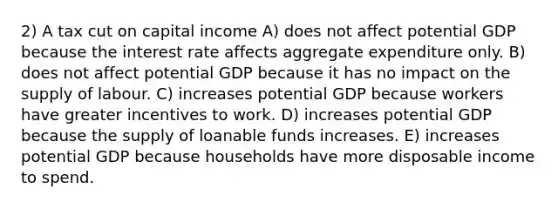 2) A tax cut on capital income A) does not affect potential GDP because the interest rate affects aggregate expenditure only. B) does not affect potential GDP because it has no impact on the supply of labour. C) increases potential GDP because workers have greater incentives to work. D) increases potential GDP because the supply of loanable funds increases. E) increases potential GDP because households have more disposable income to spend.